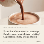 Focus Mushroom Hot Cacao (Latte Blend) benefits: Focus for afternoons and evenings. Quicker reactions, clearer thinking. Supports memory and cognition.
