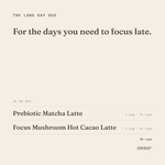 The Long Day Duo: Prebiotic Matcha Latte and Focus Mushroom Hot Cacao Latte, 1 bag each, 15 cups each, 30 cups in all. For the days you need to focus late.