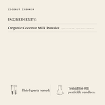Coconut Creamer ingredients: organic coconut milk powder (organic coconut milk, organic tapioca maltodextrin). Third-party tested.