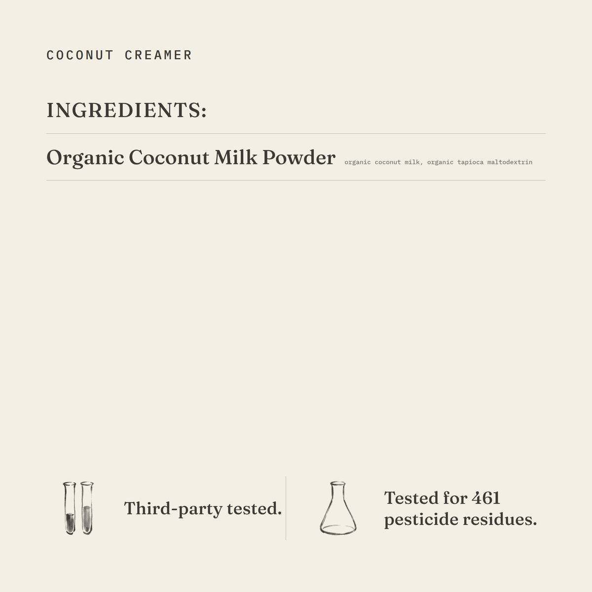 Coconut Creamer ingredients: organic coconut milk powder (organic coconut milk, organic tapioca maltodextrin). Third-party tested.