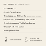 Focus Mushroom Hot Cacao (Latte Blend) ingredients: organic cacao powder, organic coconut milk powder (organic coconut milk, organic tapioca maltodextrin), organic lion's mane fruiting body extract 10:1, organic Madagascar vanilla bean powder, organic monk fruit extract, Himalayan pink salt. Third-party tested.