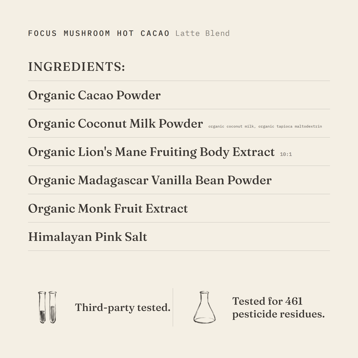 Focus Mushroom Hot Cacao (Latte Blend) ingredients: organic cacao powder, organic coconut milk powder (organic coconut milk, organic tapioca maltodextrin), organic lion's mane fruiting body extract 10:1, organic Madagascar vanilla bean powder, organic monk fruit extract, Himalayan pink salt. Third-party tested.