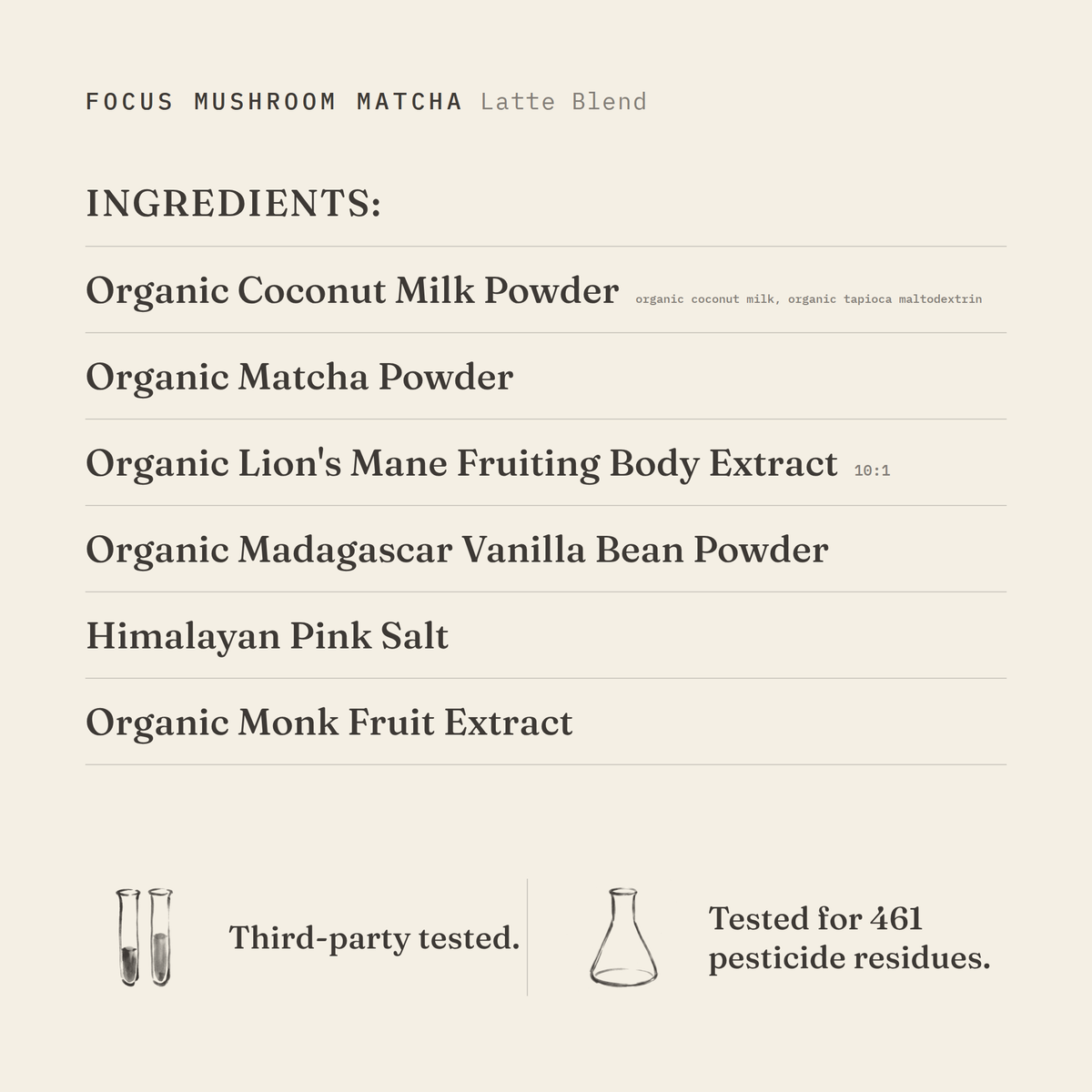 Focus Mushroom Matcha (Latte Blend) ingredients: organic coconut milk powder (organic coconut milk, organic tapioca maltodextrin), organic matcha powder, organic lion's mane fruiting body extract 10:1, organic Madagascar vanilla bean powder, Himalayan pink salt, organic monk fruit extract. Third-party tested.