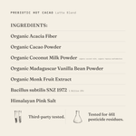Prebiotic Hot Cacao (Latte Blend) ingredients: organic acacia fiber, organic cacao powder, organic coconut milk powder (organic coconut milk, organic tapioca maltodextrin), organic Madagascar vanilla bean powder, organic monk fruit extract, Bacillus subtilis SNZ 1972 1 Billion CFU, Himalayan pink salt. Third-party tested.