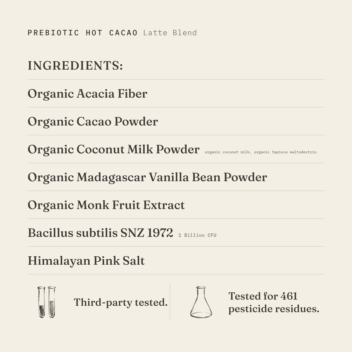 Prebiotic Hot Cacao (Latte Blend) ingredients: organic acacia fiber, organic cacao powder, organic coconut milk powder (organic coconut milk, organic tapioca maltodextrin), organic Madagascar vanilla bean powder, organic monk fruit extract, Bacillus subtilis SNZ 1972 1 Billion CFU, Himalayan pink salt. Third-party tested.