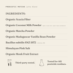 Prebiotic Matcha (Latte Blend) ingredients: organic acacia fiber, organic coconut milk powder (organic coconut milk, organic tapioca maltodextrin), organic matcha powder, organic Madagascar vanilla bean powder, Bacillus subtilis SNZ 1972 1 Billion CFU, Himalayan pink salt, organic monk fruit extract. Third-party tested.