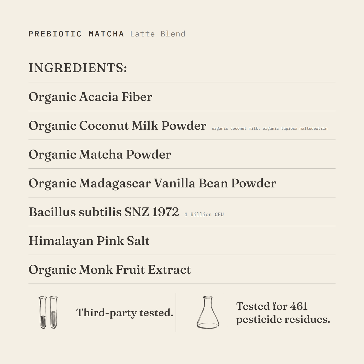 Prebiotic Matcha (Latte Blend) ingredients: organic acacia fiber, organic coconut milk powder (organic coconut milk, organic tapioca maltodextrin), organic matcha powder, organic Madagascar vanilla bean powder, Bacillus subtilis SNZ 1972 1 Billion CFU, Himalayan pink salt, organic monk fruit extract. Third-party tested.