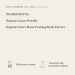 Focus Mushroom Hot Cacao (Unsweetened) ingredients: organic cacao powder, organic lion's mane fruiting body extract 10:1. Third-party tested.