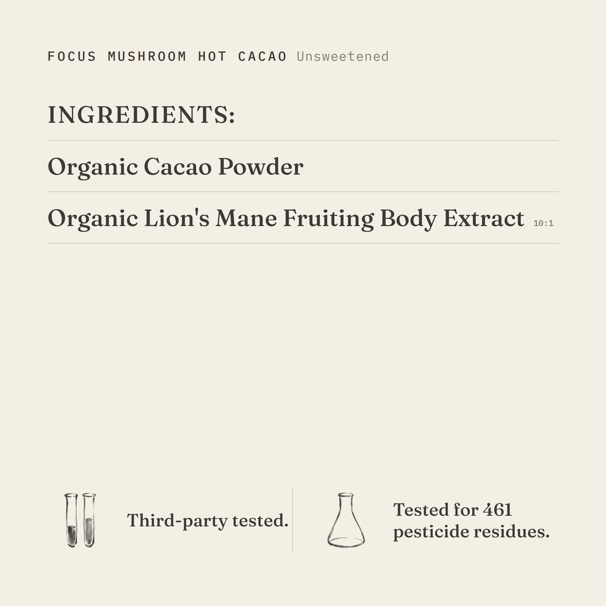 Focus Mushroom Hot Cacao (Unsweetened) ingredients: organic cacao powder, organic lion's mane fruiting body extract 10:1. Third-party tested.
