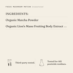Focus Mushroom Matcha (Unsweetened) ingredients: organic matcha powder, organic lion's mane fruiting body extract 10:1. Third-party tested.